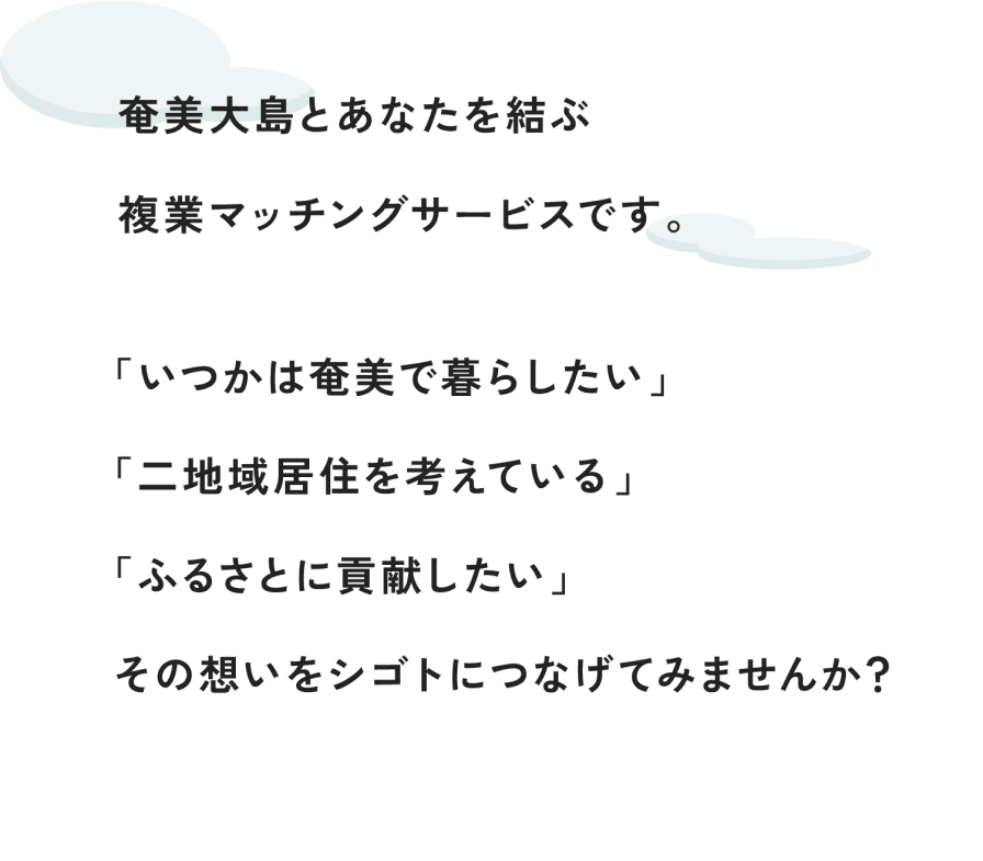 奄美大島とあなたを結ぶ副業マッチングサービスです。「いつかは奄美で暮らしたい」「二地域移住を考えている」「ふるさとに貢献したい」その想いをシゴトにつなげてみませんか？